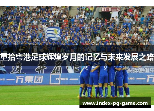 重拾粤港足球辉煌岁月的记忆与未来发展之路 重拾粤港足球辉煌岁月的记忆与未来发展之路