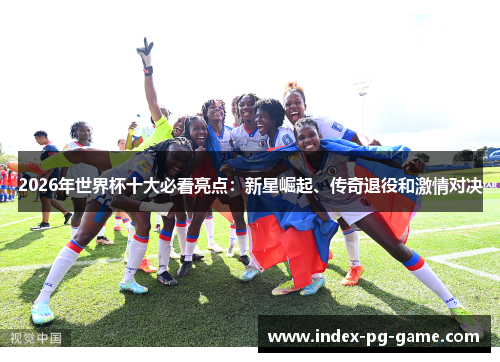 2026年世界杯十大必看亮点：新星崛起、传奇退役和激情对决
