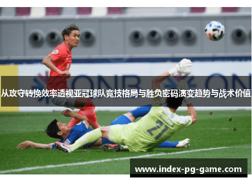 从攻守转换效率透视亚冠球队竞技格局与胜负密码演变趋势与战术价值 从攻守转换效率透视亚冠球队竞技格局与胜负密码演变趋势与战术价值