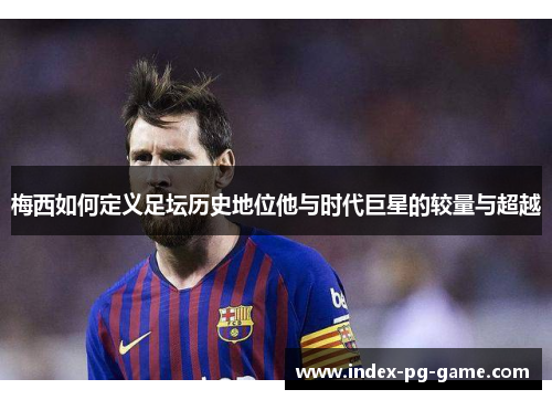 梅西如何定义足坛历史地位他与时代巨星的较量与超越 梅西如何定义足坛历史地位他与时代巨星的较量与超越