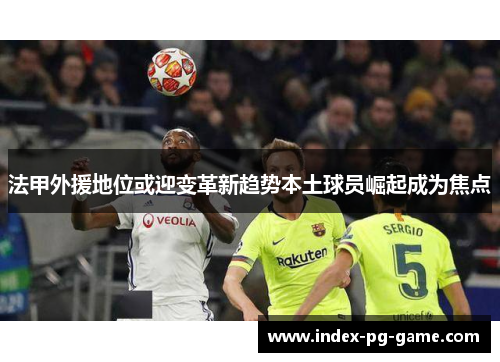 法甲外援地位或迎变革新趋势本土球员崛起成为焦点